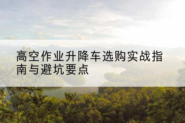萝北升降车怎么选-高空作业升降车选购实战指南与避坑要点