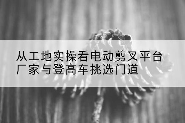 萝北电动剪叉升降平台厂家-从工地实操看电动剪叉平台厂家与登高车挑选门道