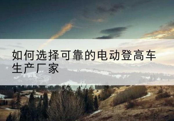 萝北电动登高车厂家-如何选择可靠的电动登高车生产厂家