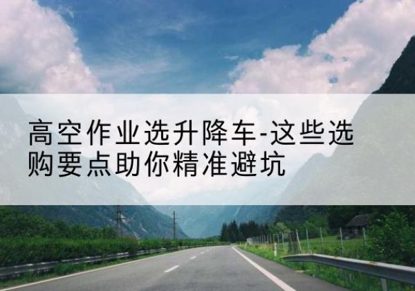 萝北升降车厂家-高空作业选升降车-这些选购要点助你*避坑