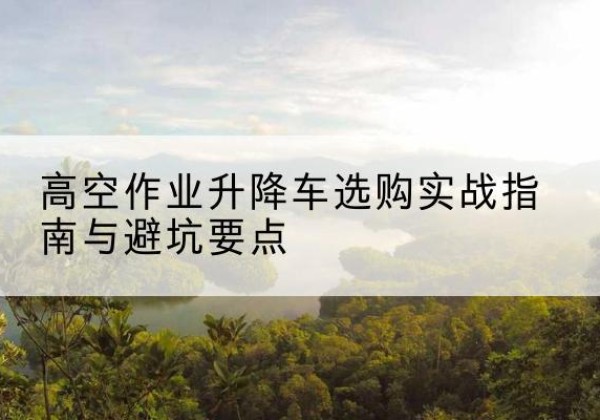 萝北升降车怎么选-高空作业升降车选购实战指南与避坑要点
