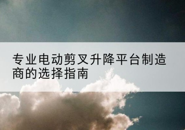萝北电动剪叉升降平台厂家-专业电动剪叉升降平台制造商的选择指南